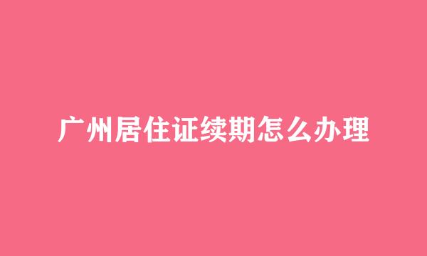 广州居住证续期怎么办理
