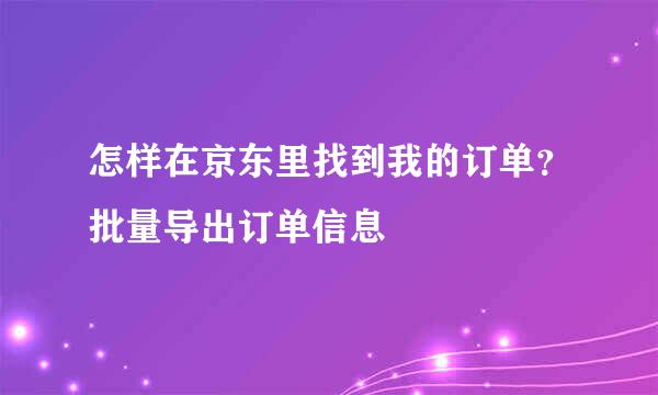 怎样在京东里找到我的订单？批量导出订单信息