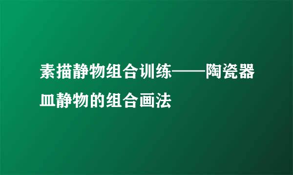 素描静物组合训练——陶瓷器皿静物的组合画法
