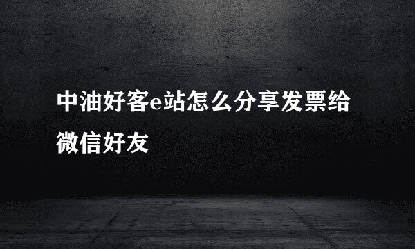中油好客e站怎么分享发票给微信好友