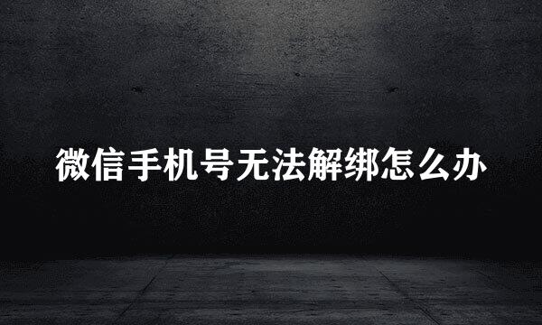 微信手机号无法解绑怎么办