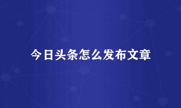 今日头条怎么发布文章