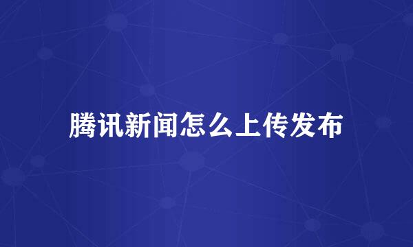 腾讯新闻怎么上传发布