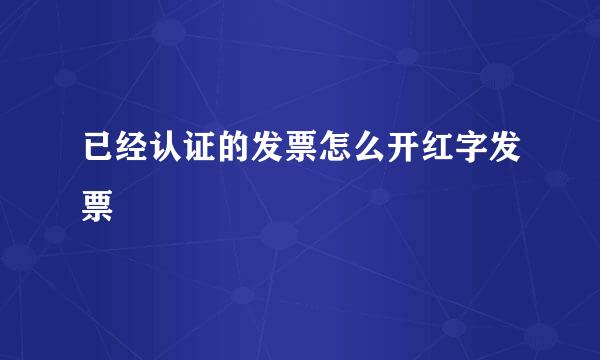 已经认证的发票怎么开红字发票