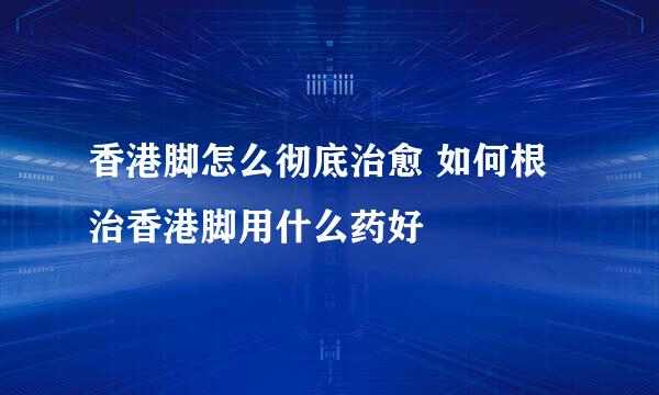 香港脚怎么彻底治愈 如何根治香港脚用什么药好