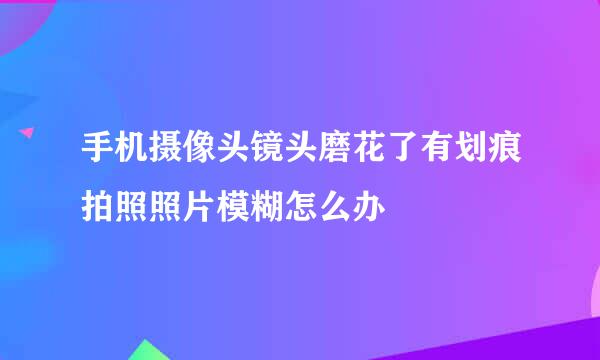 手机摄像头镜头磨花了有划痕拍照照片模糊怎么办