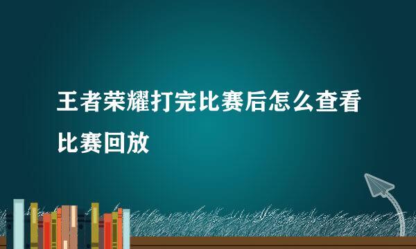王者荣耀打完比赛后怎么查看比赛回放