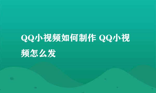 QQ小视频如何制作 QQ小视频怎么发