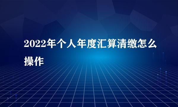 2022年个人年度汇算清缴怎么操作
