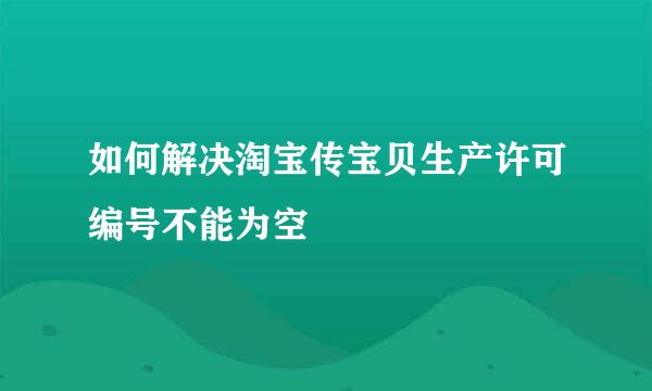 如何解决淘宝传宝贝生产许可编号不能为空