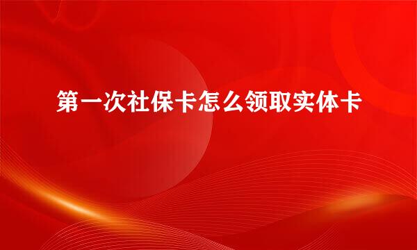 第一次社保卡怎么领取实体卡