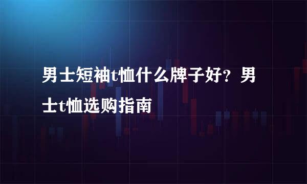 男士短袖t恤什么牌子好？男士t恤选购指南