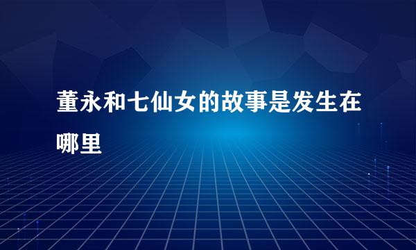 董永和七仙女的故事是发生在哪里