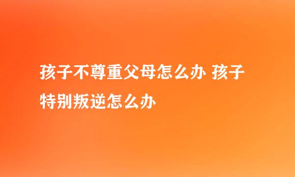 孩子不尊重父母怎么办 孩子特别叛逆怎么办