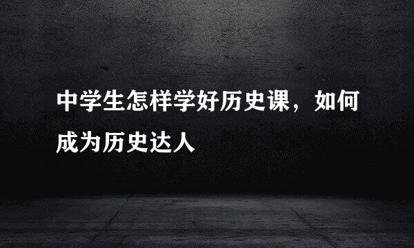 中学生怎样学好历史课，如何成为历史达人