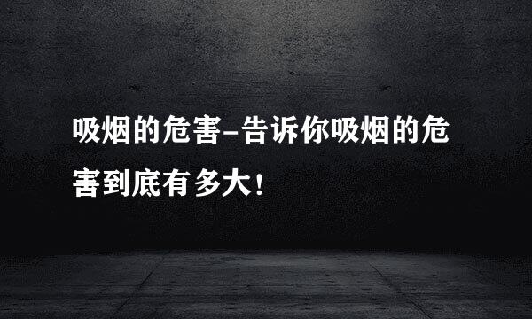 吸烟的危害-告诉你吸烟的危害到底有多大！