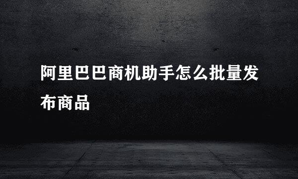 阿里巴巴商机助手怎么批量发布商品