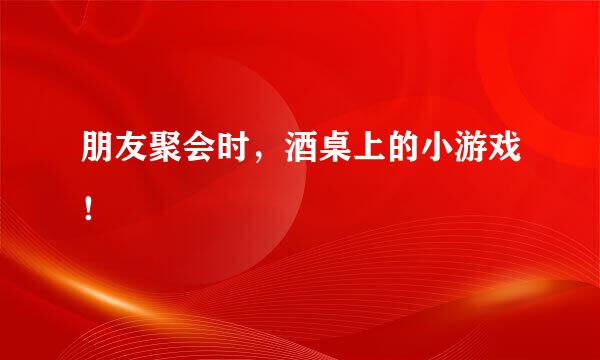 朋友聚会时，酒桌上的小游戏！