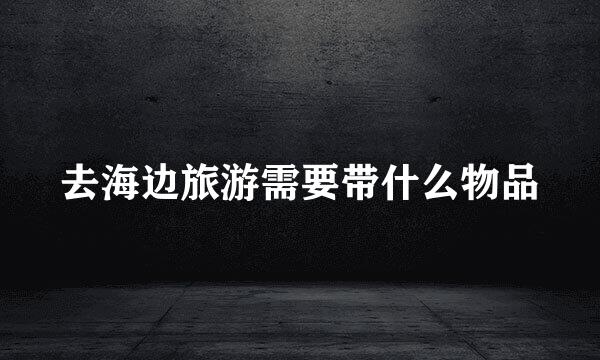 去海边旅游需要带什么物品
