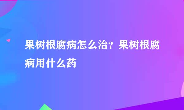 果树根腐病怎么治？果树根腐病用什么药