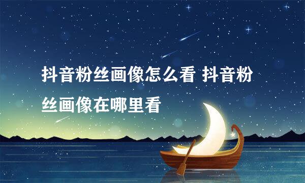 抖音粉丝画像怎么看 抖音粉丝画像在哪里看