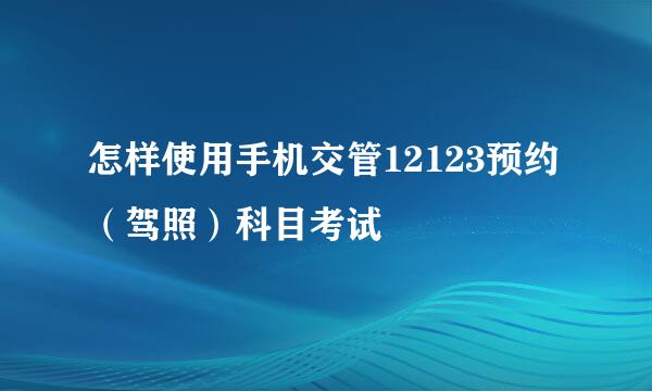 怎样使用手机交管12123预约（驾照）科目考试