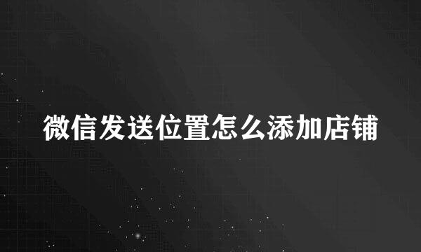 微信发送位置怎么添加店铺