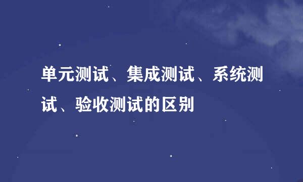 单元测试、集成测试、系统测试、验收测试的区别