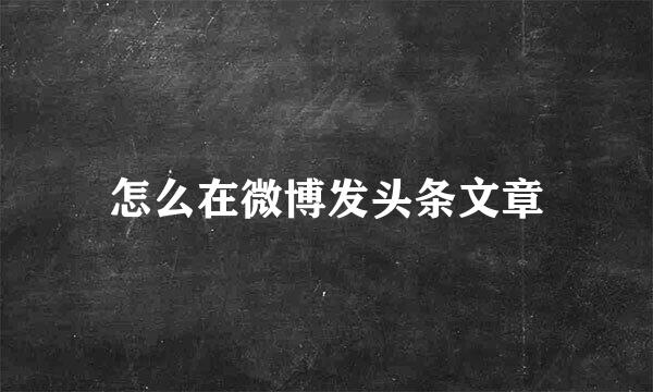 怎么在微博发头条文章