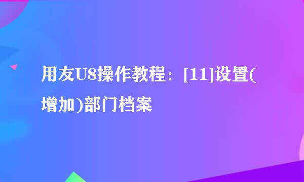 用友U8操作教程：[11]设置(增加)部门档案
