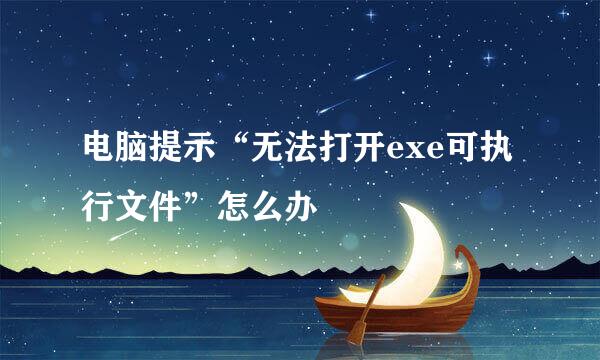 电脑提示“无法打开exe可执行文件”怎么办