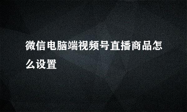 微信电脑端视频号直播商品怎么设置