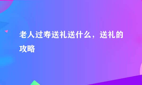 老人过寿送礼送什么，送礼的攻略