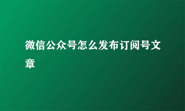 微信公众号怎么发布订阅号文章