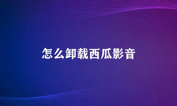 怎么卸载西瓜影音