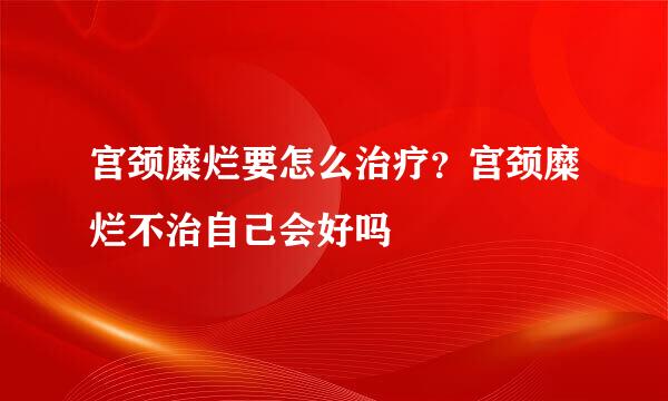 宫颈糜烂要怎么治疗？宫颈糜烂不治自己会好吗