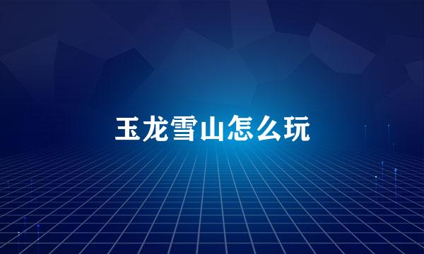 玉龙雪山怎么玩