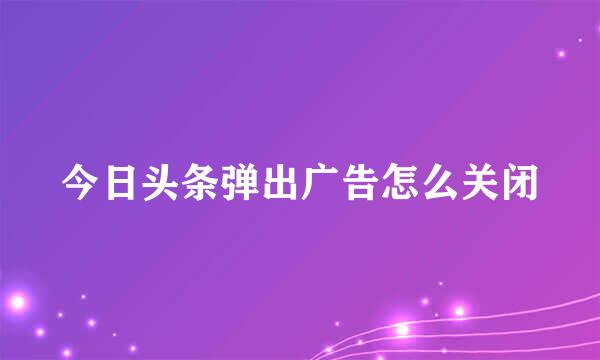 今日头条弹出广告怎么关闭