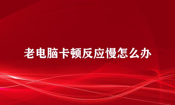 老电脑卡顿反应慢怎么办