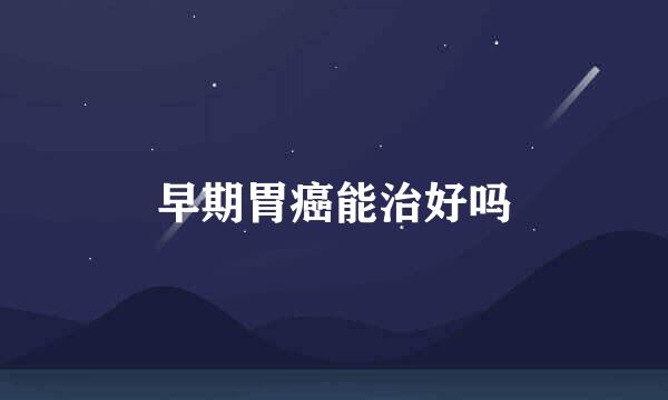 早期胃癌能治好吗