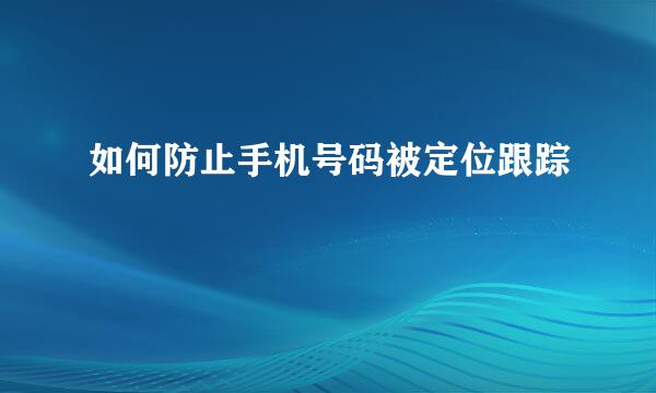 如何防止手机号码被定位跟踪