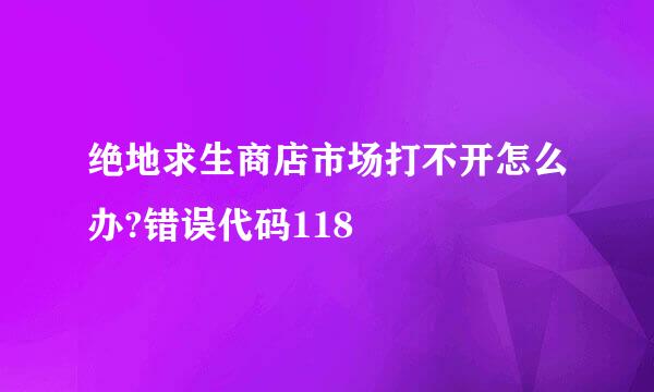 绝地求生商店市场打不开怎么办?错误代码118