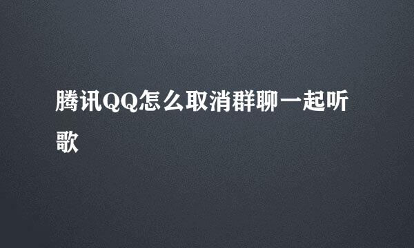 腾讯QQ怎么取消群聊一起听歌