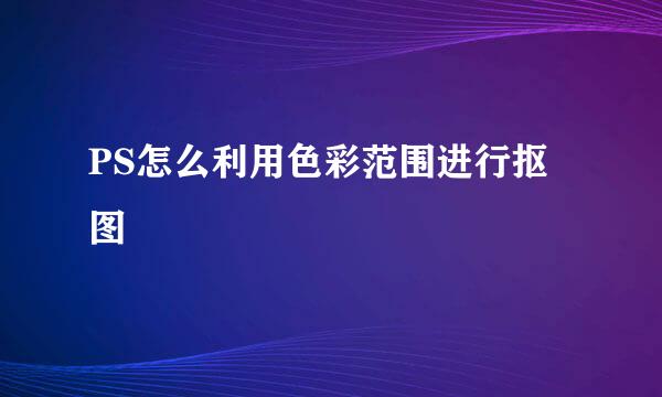 PS怎么利用色彩范围进行抠图