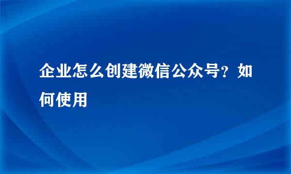 企业怎么创建微信公众号？如何使用