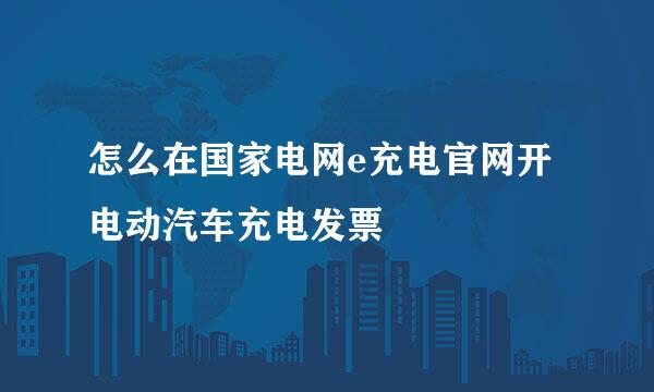 怎么在国家电网e充电官网开电动汽车充电发票