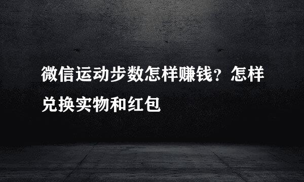 微信运动步数怎样赚钱？怎样兑换实物和红包