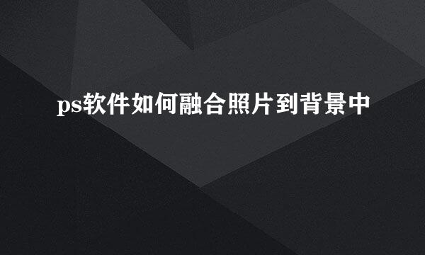 ps软件如何融合照片到背景中