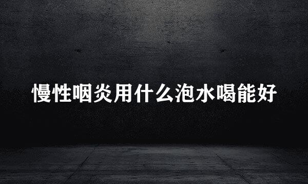 慢性咽炎用什么泡水喝能好