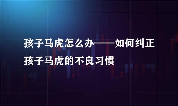 孩子马虎怎么办——如何纠正孩子马虎的不良习惯